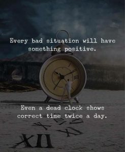 EVERY BAD SITUATION WILL HAVE SOMETHING POSITIVE. EVEN A DEAD CLOCK SHOWS CORRECT TIME A DAY.