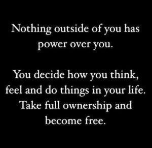 NOTHING OUTSIDE OF YOU HAS POWER OVER YOU. YOU DECIDE HOW YOU THINK,  FEEL AND DO THINGS IN YOUR LIFE. TAKE FULL OWNERSHIP AND BECOME FREE 